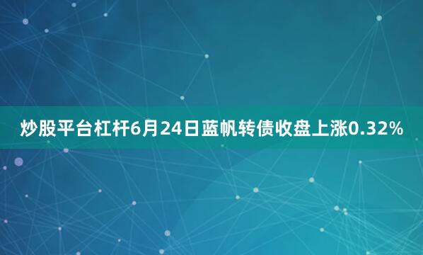 炒股平台杠杆6月24日蓝帆转债收盘上涨0.32%