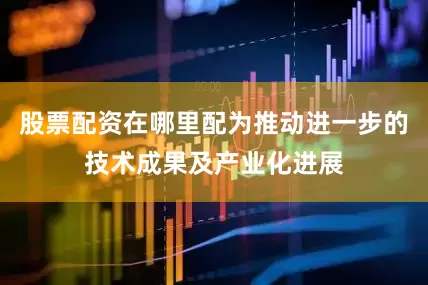 股票配资在哪里配为推动进一步的技术成果及产业化进展