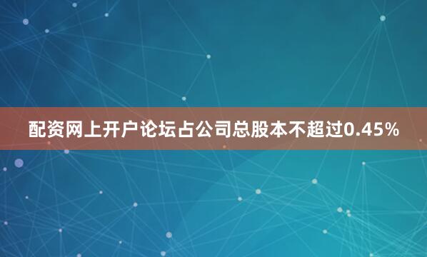 配资网上开户论坛占公司总股本不超过0.45%