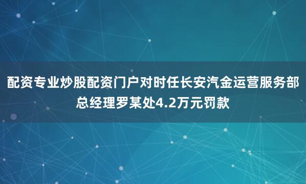 配资专业炒股配资门户对时任长安汽金运营服务部总经理罗某处4.2万元罚款