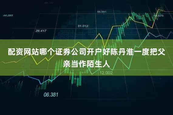 配资网站哪个证券公司开户好陈丹淮一度把父亲当作陌生人