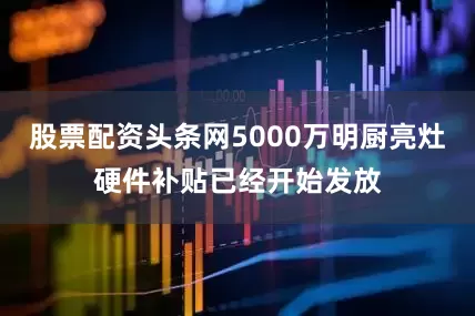 股票配资头条网5000万明厨亮灶硬件补贴已经开始发放
