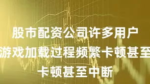 股市配资公司许多用户反馈游戏加载过程频繁卡顿甚至中断