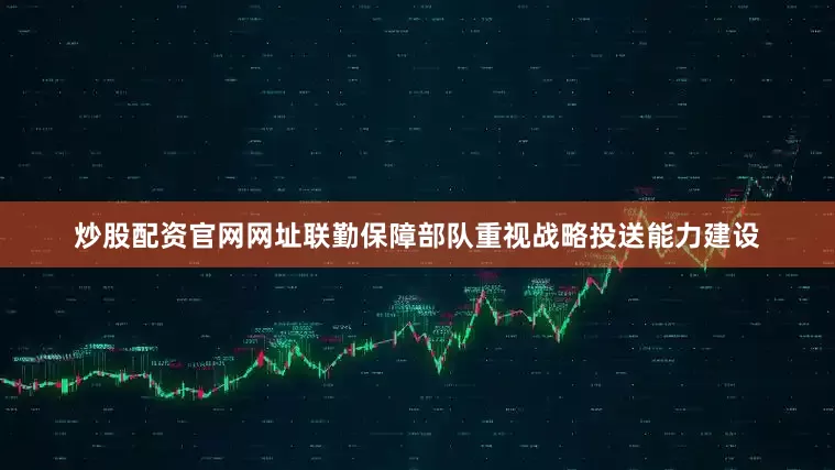 炒股配资官网网址联勤保障部队重视战略投送能力建设