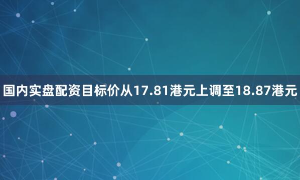 国内实盘配资目标价从17.81港元上调至18.87港元