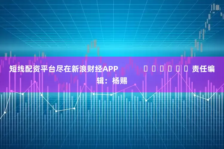 短线配资平台尽在新浪财经APP            						责任编辑：杨赐