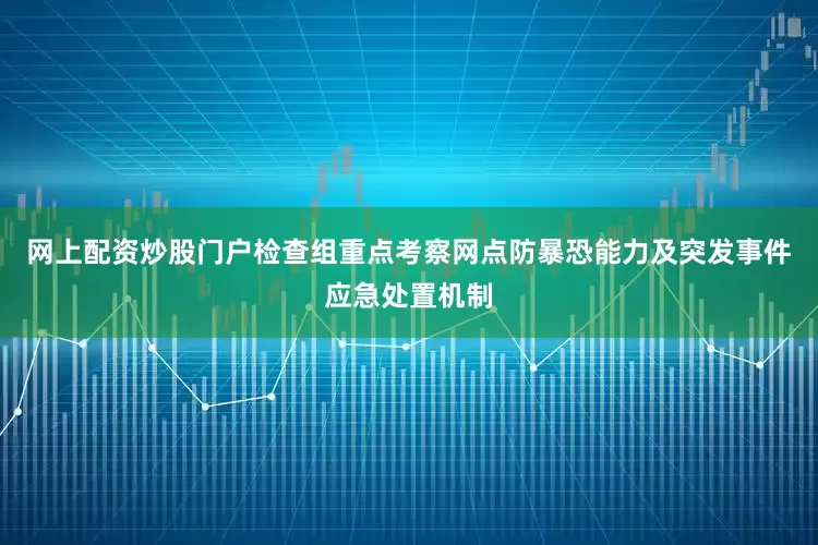 网上配资炒股门户检查组重点考察网点防暴恐能力及突发事件应急处置机制