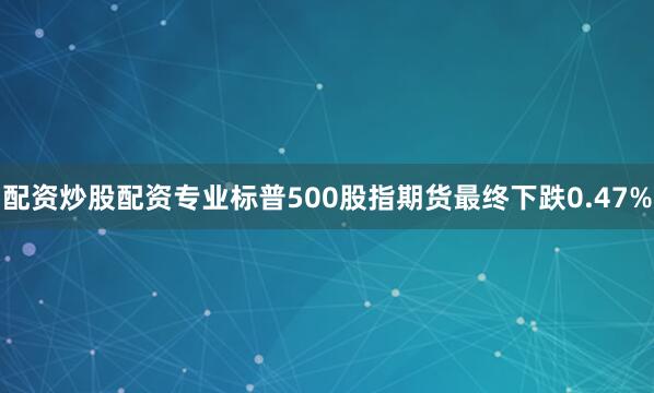配资炒股配资专业标普500股指期货最终下跌0.47%