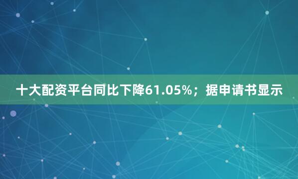 十大配资平台同比下降61.05%；据申请书显示