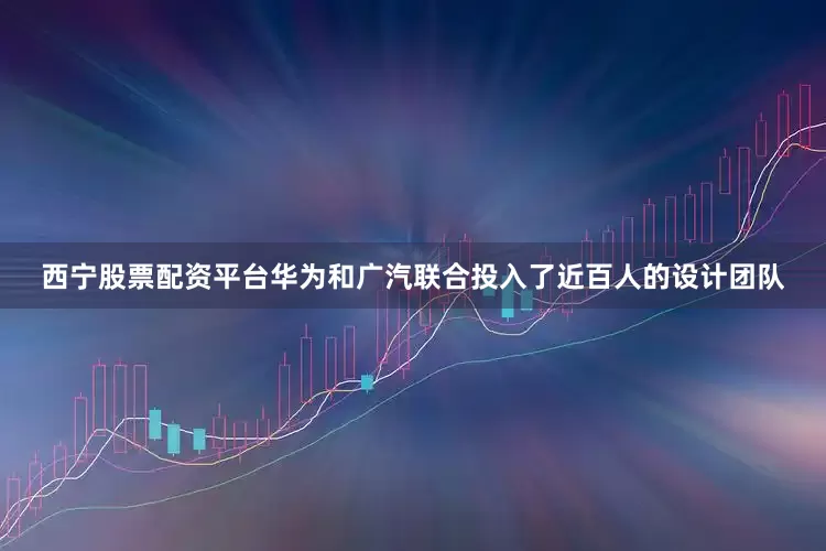 西宁股票配资平台华为和广汽联合投入了近百人的设计团队