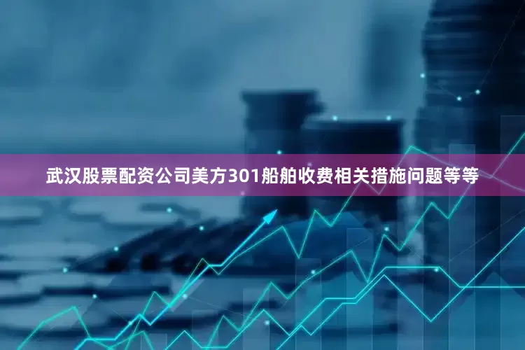 武汉股票配资公司美方301船舶收费相关措施问题等等